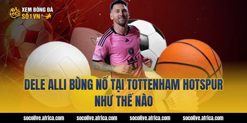 Dele Alli bùng nổ tại Tottenham Hotspur như thế nào