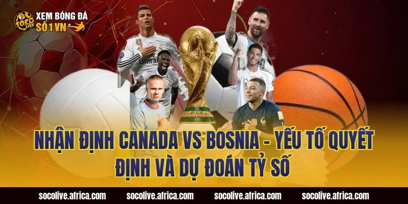Nhận định Canada vs Bosnia - Yếu tố quyết định và dự đoán tỷ số