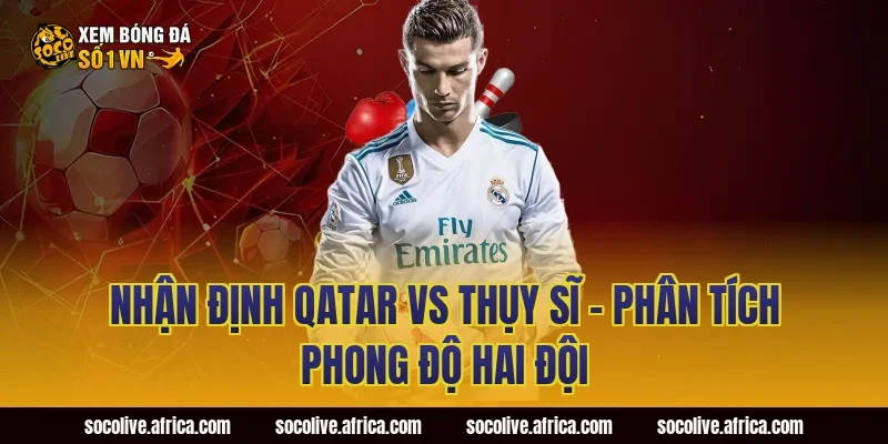 Nhận định Qatar vs Thụy Sĩ - Phân tích phong độ hai đội